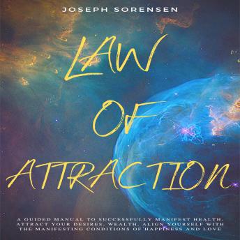 Law of Attraction: A Guided Manual to Successfully Manifest Health, Attract Your Desires, Wealth, Align Yourself with the Manifesting Conditions of Happiness and Love