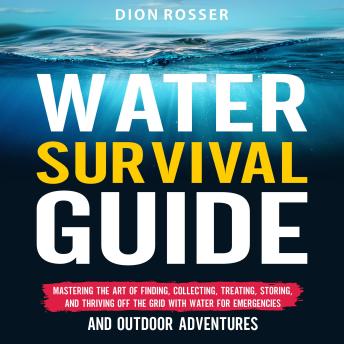 Download Water Survival Guide: Mastering the Art of Finding, Collecting, Treating, Storing, and Thriving Off the Grid with Water for Emergencies and Outdoor Adventures by Dion Rosser