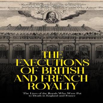 The Executions of British and French Royalty: The Lives of the Royals Who Were Put to Death in England and France