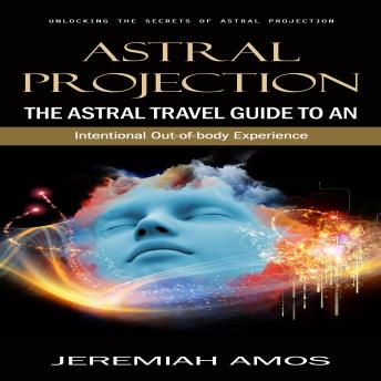Astral Projection: Unlocking the Secrets of Astral Projection (The Astral Travel Guide to an Intentional Out-of-body Experience)