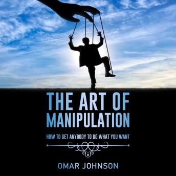 The Art Of Manipulation: How to Get Anybody to Do What You Want