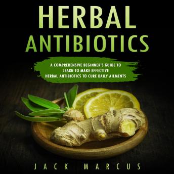 Herbal Antibiotics: A Comprehensive Beginner’s Guide to Learn to Make Effective Herbal Antibiotics to Cure Daily Ailments