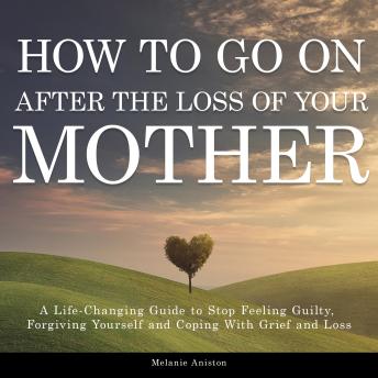 How to Go on After The Loss of Your Mother: A Life-Changing Guide to Stop Feeling Guilty, Forgiving Yourself and Coping with Grief and Loss