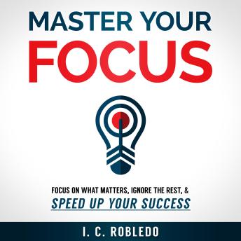 Master Your Focus: Focus on What Matters, Ignore the Rest, & Speed up Your Success
