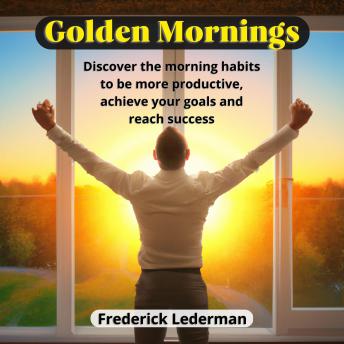 Golden Mornings: Discover the Morning Habits to be More Productive, Achieve Your Goals and Reach Success