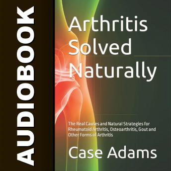 Arthritis Solved Naturally: The Real Causes and Natural Strategies for Rheumatoid Arthritis, Osteoarthritis, Gout and Other Forms of Arthritis