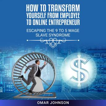How to Transform Yourself From Employee to Online Entrepreneur: Escaping The 9 To 5 Wage Slave Syndrome