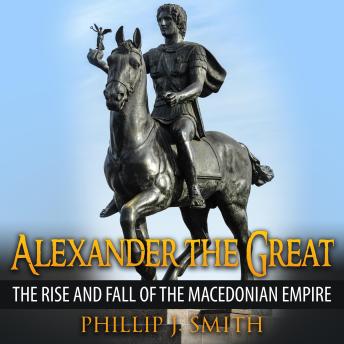 Download Alexander The Great: The Rise And Fall Of The Macedonian Empire by Phillip J. Smith