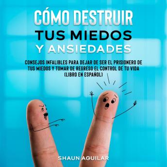 Cómo Destruir tus Miedos y Ansiedades: Consejos infalibles para dejar de ser el prisionero de tus miedos y tomar de regreso el control de tu vida