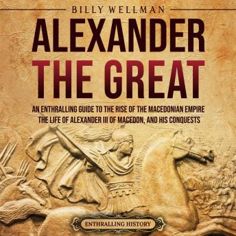 Download Alexander the Great: An Enthralling Guide to the Rise of the Macedonian Empire, Its Ruler, and His Conquests by Billy Wellman