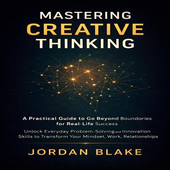 Mastering Creative Thinking: A Practical Guide to Go Beyond Boundaries for Real-Life Success: Unlock Everyday Problem-Solving and Innovation Skills to Transform Your Mindset, Work, and Relationships