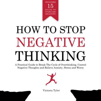 How to Stop Negative Thinking: A Practical Guide to Break the Cycle of Overthinking, Control Negative Thoughts and Relieve Anxiety, Stress and Worry - Includes 15 Hacks to Overcome Negativity