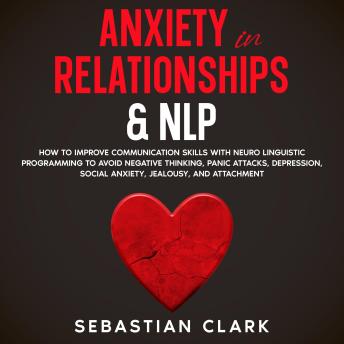 Anxiety in Relationships & NLP: How To Improve Communication Skills with Neuro Linguistic Programming to avoid Negative Thinking, Panic Attacks, Depression, Social Anxiety, Jealousy, and Attachment.