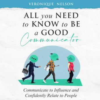 All You Need To Know To Be A Good Communicator: Communicate to Influence and Confidently Relate To People