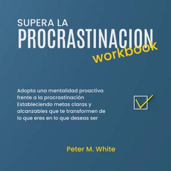 Supera la Procrastinacion Workbook.: Adopta una mentalidad proactiva frente a la procrastinación estableciendo metas claras y alcanzables  que te transformen de lo que eres en lo que deseas ser