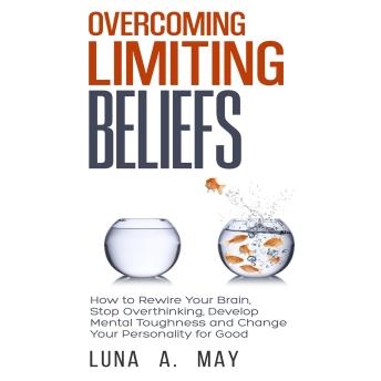Overcoming Limiting Beliefs: How to Rewire Your Brain, Stop Overthinking, Develop Mental Toughness and Change Your Personality for Good
