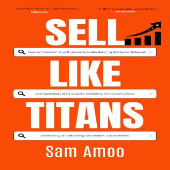 Sell Like Titans: How to Transform Your Business by Understanding Consumer Behavior; and Psychology of Persuasion, Marketing, Motivation, Choice, Advertising, and Branding Like World Class Marketers