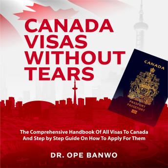 Download Canada Visas Without Tears: The Comprehensive Handbook Of All Visas To Canada And Step by Step Guide On How To Apply For Them by Dr. Ope Banwo