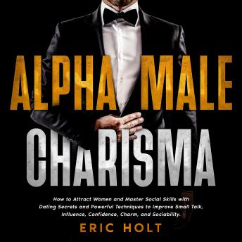 Alpha Male Charisma: How to Attract Women and Master Social Skills with Dating Secrets and Powerful Techniques to Improve Small Talk, Influence, Confidence, Charm, and Sociability.