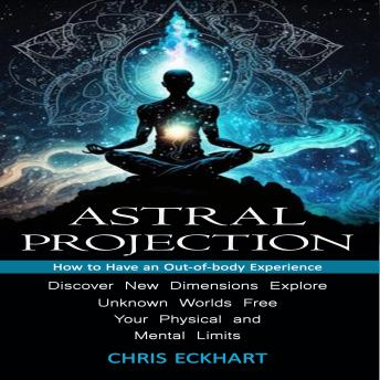 Astral Projection: How to Have an Out-of-body Experience (Discover New Dimensions, Explore Unknown Worlds, Free Your Physical and Mental Limits)