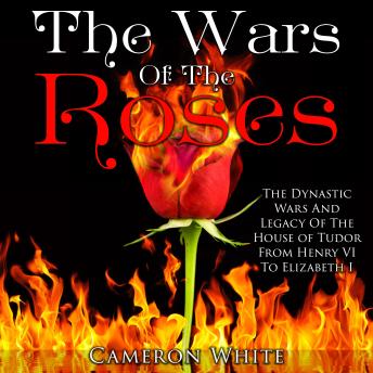The Wars of the Roses: The Dynastic Wars and Legacy of the House of Tudor From Henry VI to Elizabeth I