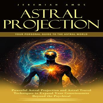 Astral Projection: Your Personal Guide to the Astral World (Powerful Astral Projection and Astral Travel Techniques to Expand Your Consciousness Beyond the Psychical)