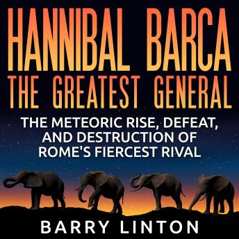 Download Hannibal Barca, The Greatest General: The Meteoric Rise, Defeat, and Destruction of Rome's Fiercest Rival by Barry Linton