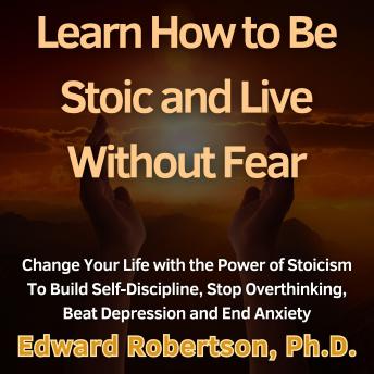 Learn How to Be Stoic and Live Without Fear: Change Your Life with the Power of Stoicism To Build Self-Discipline, Stop Overthinking, Beat Depression and End Anxiety