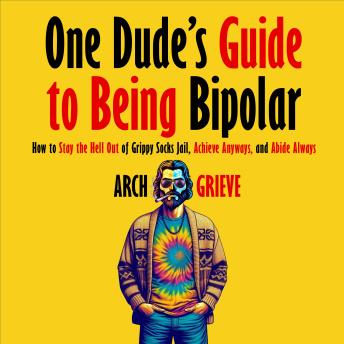 One Dude's Guide to Being Bipolar: How to Stay the Hell Out of Grippy Socks Jail, Achieve Anyways, and Abide Always