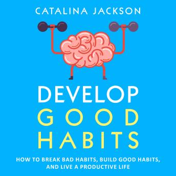 Develop Good Habits: How to Break Bad Habits, Build Good Habits, and Live a Productive Life