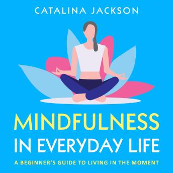 Mindfulness in Everyday Life: A Beginner’s Guide to Living in the Moment