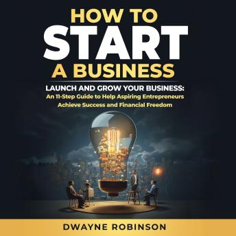How to Start a Business: LAUNCH AND GROW YOUR BUSINESS: An 11-Step Guide to Help Aspiring Entrepreneurs Achieve Success and Financial Freedom