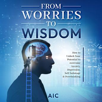 From Worries to Wisdom: How to Unlock Your Potential to overcome Anxiety, Depression, Self-Sabotage & Overthinking