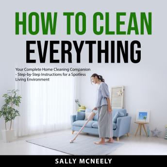 How to Clean Everything: Your Complete Home Cleaning Companion - Step-by-Step Instructions for a Spotless Living Environment
