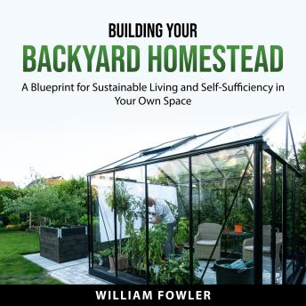 Building Your Backyard Homestead: A Blueprint for Sustainable Living and Self-Sufficiency in Your Own Space