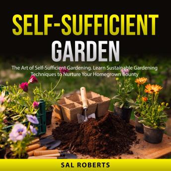 Self-Sufficient Garden: The Art of Self-Sufficient Gardening. Learn Sustainable Gardening Techniques to Nurture Your Homegrown Bounty