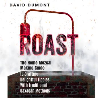 Roast: The Home Mezcal Making Guide to Crafting Delightful Tipples With Traditional Oaxacan Methods