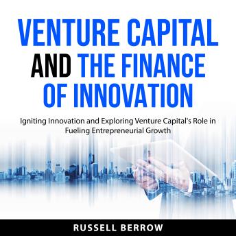 Venture Capital and the Finance of Innovation: Igniting Innovation and Exploring Venture Capital's Role in Fueling Entrepreneurial Growth