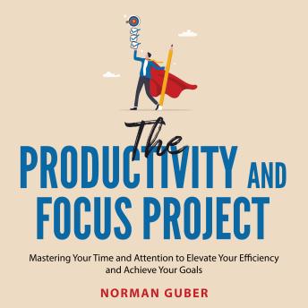 The Productivity and Focus Project: Mastering Your Time and Attention to Elevate Your Efficiency and Achieve Your Goals