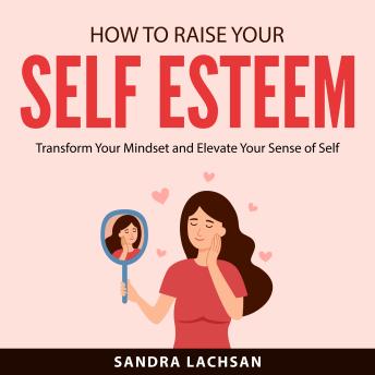 How to Raise Your Self Esteem: Transform Your Mindset and Elevate Your Sense of Self