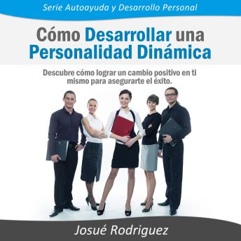 Cómo Desarrollar una Personalidad Dinámica: Descubre cómo lograr un cambio positivo en ti mismo para asegurarte el éxito