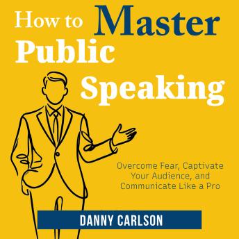 How to Master Public Speaking: Overcome Fear, Captivate Your Audience, and Communicate Like a Pro