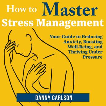 How to Master Stress Management: Your Guide to Reducing Anxiety, Boosting Well-Being, and Thriving Under Pressure