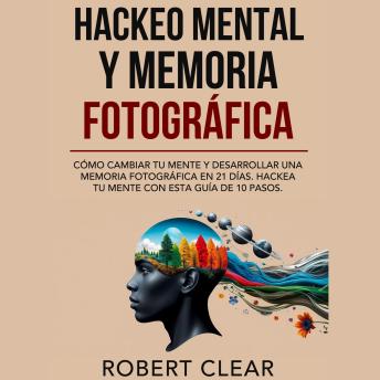 Hackeo Mental y Memoria Fotográfica: Cómo Cambiar tu Mente y Desarrollar una Memoria Fotográfica en 21 Días. Hackea tu Mente con Esta Guía de 10 Pasos.