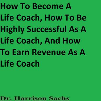 How To Become A Life Coach, How To Be Highly Successful As A Life Coach, And How To Earn Revenue As A Life Coach
