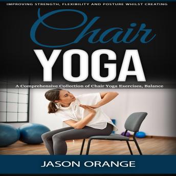 Chair Yoga: Improving Strength, Flexibility and Posture Whilst Creating (A Comprehensive Collection of Chair Yoga Exercises, Balance, Mindfulness)