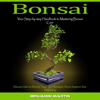 Bonsai: Your Step-by-step Handbook to Mastering Bonsai Care (Discover How to Nurture Your Own Miniature Tree to Improve Your Well-being)
