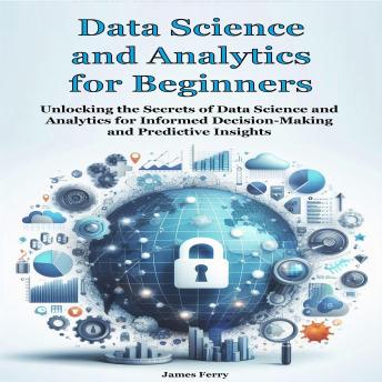 Data Science and Analytics  for Beginners: Unlocking the Secrets of Data Science and Analytics for Informed Decision-Making and Predictive Insights