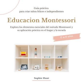 Educacion Montessori: Explora los elementos esenciales del metodo montessori y su aplicacion practica en el hogar y la escuela: Guia práctica para criar niños felices e independientes