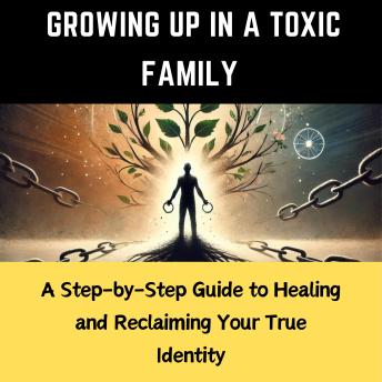 Growing Up in a Toxic Family: A Step-by-Step Guide to Healing and Reclaiming Your True Identity